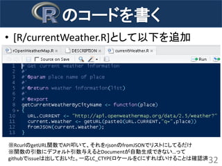 のコードを書く 
•[R/currentWeather.R]として以下を追加 
32 
※RcurlのgetURL関数でAPI叩いて、それをrjsonのfromJSONでリストにしてるだけ ※関数の引数にデフォルト引数与えるとDocumentが自動生成できない…って githubでissueは出しておいた。一応LC_CTYPEロケールをCにすればいけることは確認済  