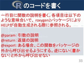 のコードを書く 
•[R/currentWeather.R]として以下を追加 
33 
一行目に関数の説明を書く。各項目は以下の ような意味合いで、 roxygen2パッケージにより HELPが自動生成される際に参照される。 
@param：引数の説明 
@return：返値の説明 
@export：ある場合、この関数をパッケージの 外から呼び出せるようにする。逆にない（書か ない）と外から呼び出せない  