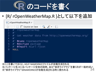 •[R/ rOpenWeatherMap.R ]として以下を追加 
34 
のコードを書く 
※ここを書いておくと、HELP・NAMESPACEファイルが自動生成される 
※パッケージ名.Rにはパッケージ全体の説明、及び“依存ライブラリ”を書くのが一般的ぽい 
※“依存ライブラリ“はNAMESPACEが自動生成される時に使われる  