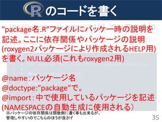 •[R/ rOpenWeatherMap.R ]として以下を追加 
35 
のコードを書く 
”package名.R”ファイルにパッケー時の説明を 記述。ここに依存関係やパッケージの説明 (roxygen2パッケージにより作成されるHELP用) を書く。NULL必須(これもroxygen2用) 
@name：パッケージ名 
@doctype:”package”で。 
@import：中で使用しているパッケージを記述 (NAMESPACEの自動生成に使用される） 
※パッケージの依存関係は関数側に書く事も出来るが、 管理しやすいのでこちらのほうが良さげ  