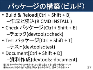 パッケージの構築（ビルド） 
•Build & Reload[Ctrl + Shift + B] 
–作成と読込(R CMD INSTALL ) 
•Check パッケージ[Ctrl + Shift + E] 
–チェック(devtools::check) 
•Test パッケージ[Ctrl + Shift + T] 
–テスト(devtools::test) 
•Document[Ctrl + Shift + D] 
–資料作成(devtools::document) 
37 
※[]はキーボード・ショートカット、()は裏で走ってる(と思われる)コマンド 
※devtoolsはその他にも関数がたくさんあるので、調べてみるといい  