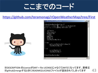 ここまでのコード 
43 
https://github.com/teramonagi/rOpenWeatherMap/tree/First 
※DESCRIPTION のLicenseが[MIT + file LICENSE]じゃなくて[MIT]になってます…要修正 
※githubとmergeするときにREADMEとLICENSEファイルが追加されてしまってます  