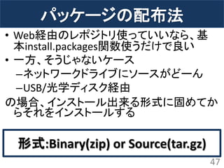 パッケージの配布法 
•Web経由のレポジトリ使っていいなら、基 本install.packages関数使うだけで良い 
•一方、そうじゃないケース 
–ネットワークドライブにソースがどーん 
–USB/光学ディスク経由 
の場合、インストール出来る形式に固めてか らそれをインストールする 
47 
形式:Binary(zip) or Source(tar.gz)  