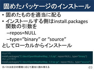 固めたパッケージのインストール 
•固めたものを適当に配る 
•インストールする側はinstall.packages 関数の引数を 
–repos=NULL 
–type=“binary” or “source” 
としてローカルからインストール 
49 
#zipの時 install.packages("C:/dev/rOpenWeatherMap_1.0.zip", repos=NULL, type="binary") #tar.gzの場合 install.packages("C:/dev/rOpenWeatherMap_1.0.tar.gz", repos=NULL, type="source") 
※パスは自分の環境に応じて適当に読み替える  