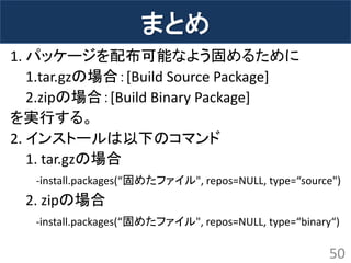 まとめ 
1. パッケージを配布可能なよう固めるために 
1.tar.gzの場合：[Build Source Package] 
2.zipの場合：[Build Binary Package] 
を実行する。 
2. インストールは以下のコマンド 
1. tar.gzの場合 
-install.packages(“固めたファイル", repos=NULL, type=“source") 
2. zipの場合 
-install.packages(“固めたファイル", repos=NULL, type=“binary“) 
50  