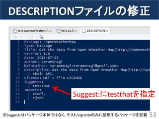 DESCRIPTIONファイルの修正 
53 
Suggest:にtestthatを指定 
※Suggestsはパッケージ本体ではなく、テスト/vignetteのみに使用するパッケージを記載  