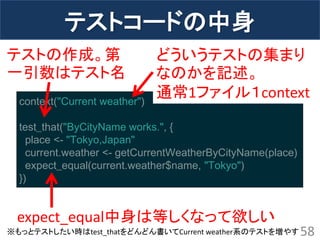 テストコードの中身 
58 
context("Current weather") test_that("ByCityName works.", { place <- "Tokyo,Japan" current.weather <- getCurrentWeatherByCityName(place) expect_equal(current.weather$name, "Tokyo") }) 
どういうテストの集まり なのかを記述。 通常1ファイル１context 
expect_equal中身は等しくなって欲しい 
※もっとテストしたい時はtest_thatをどんどん書いてCurrent weather系のテストを増やす 
テストの作成。第 一引数はテスト名  