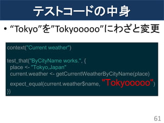 テストコードの中身 
•“Tokyo”を”Tokyooooo”にわざと変更 
61 
context("Current weather") test_that("ByCityName works.", { place <- "Tokyo,Japan" current.weather <- getCurrentWeatherByCityName(place) expect_equal(current.weather$name, "Tokyooooo") })  