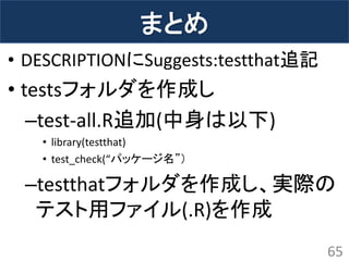 まとめ 
65 
•DESCRIPTIONにSuggests:testthat追記 
•testsフォルダを作成し 
–test-all.R追加(中身は以下) 
•library(testthat) 
•test_check(“パッケージ名”） 
–testthatフォルダを作成し、実際の テスト用ファイル(.R)を作成  