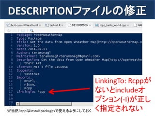 DESCRIPTIONファイルの修正 
70 
LinkingTo: Rcppが ないとincludeオ プション(-I)が正し く指定されない 
※当然Rcppはinstall.packagesで使えるようにしておく  