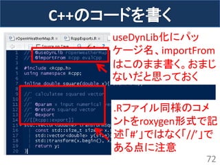 C++のコードを書く 
72 
useDynLib化にパッ ケージ名、importFrom はこのまま書く。おまじ ないだと思っておく 
.Rファイル同様のコメ ントをroxygen形式で記 述「#’」ではなく「//’」で ある点に注意  
