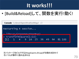 It works!!! 
•[Build&Reload]して、関数を実行!動く! 
73 
※パッケージをビルドするとRcppExports.(R|cpp)が自動生成されて 
そいつらが勝手に読み込まれる  