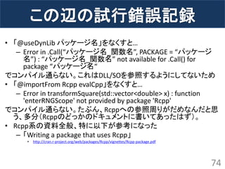 この辺の試行錯誤記録 
•「@useDynLib パッケージ名」をなくすと… 
–Error in .Call(“パッケージ名_関数名”, PACKAGE = “パッケージ 名”) : “パッケージ名_関数名” not available for .Call() for package “パッケージ名“ 
でコンパイル通らない。これはDLL/SOを参照するようにしてないため 
•「@importFrom Rcpp evalCpp」をなくすと… 
–Error in transformSquare(std::vector<double> x) : function 'enterRNGScope' not provided by package 'Rcpp' 
でコンパイル通らない。たぶん、Rcppへの参照周りがだめなんだと思 う、多分（Rcppのどっかのドキュメントに書いてあったはず）。 
•Rcpp系の資料全般、特に以下が参考になった 
–「Writing a package that uses Rcpp」 
•http://cran.r-project.org/web/packages/Rcpp/vignettes/Rcpp-package.pdf 
74  