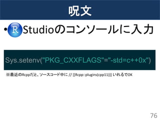 呪文 
• Studioのコンソールに入力 
76 
Sys.setenv("PKG_CXXFLAGS"="-std=c++0x") 
※最近のRcppだと、ソースコード中に // [[Rcpp::plugins(cpp11)]] いれるでOK  
