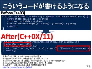 こういうコードが書けるようになる 
78 Before(C++03) 
After(C++0X/11) 
※書きなおした後、ふつーに[Build&Load]すればOK 
※Rcpp11パッケージなんてのもあるけど、まだ追えてない・・・ 
※Windowsの場合、2014年7月現在、Rtoolsのgccが4.6.3なので-std=c++11使えない 
※Linux/macならgccの新しい奴入れれば-std=c++11でいけると思う 
※gccのヴァージョンとC++0x/C++11の対応などは以下参照 
https://gcc.gnu.org/projects/cxx0x.html  