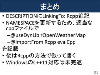 まとめ 
•DESCRIPTIONにLinkingTo: Rcpp追記 
•NAMESPACEを更新するため、適当な cppファイルで 
–@useDynLib rOpenWeatherMap 
–@importFrom Rcpp evalCpp 
を記載 
•後はRcppの方法で倣って書く 
•WindowsのC++11対応は未完遂 
81  