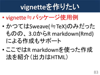 vignetteを作りたい 
•vignette≒パッケージ使用例 
•かつてはSweave(≒TeX)のみだった ものの、 3.0からR markdown(Rmd) による作成もサポート 
•ここではR markdownを使った作成 法を紹介（出力はHTML） 
83  