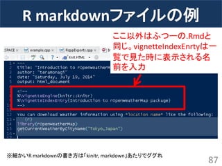 R markdownファイルの例 
87 
※細かいR markdownの書き方は「kinitr, markdown」あたりでググれ 
ここ以外はふつーの.Rmdと 同じ。vignetteIndexEnrtyは一 覧で見た時に表示される名 前を入力  