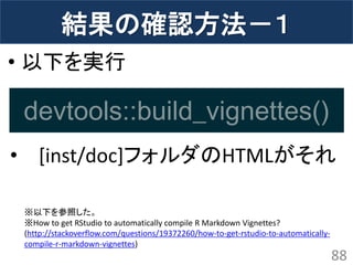 結果の確認方法－１ 
•以下を実行 
•[inst/doc]フォルダのHTMLがそれ 
88 
※以下を参照した。 ※How to get RStudio to automatically compile R Markdown Vignettes? (http://stackoverflow.com/questions/19372260/how-to-get-rstudio-to-automatically- compile-r-markdown-vignettes) 
devtools::build_vignettes()  