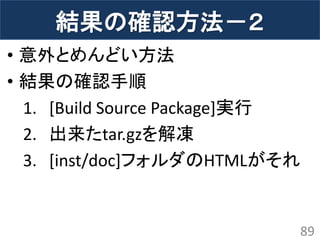 結果の確認方法－２ 
•意外とめんどい方法 
•結果の確認手順 
1.[Build Source Package]実行 
2.出来たtar.gzを解凍 
3.[inst/doc]フォルダのHTMLがそれ 
89  