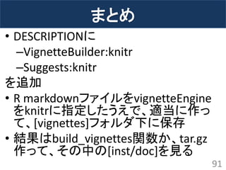 まとめ 
•DESCRIPTIONに 
–VignetteBuilder:knitr 
–Suggests:knitr 
を追加 
•R markdownファイルをvignetteEngine をknitrに指定したうえで、適当に作っ て、[vignettes]フォルダ下に保存 
•結果はbuild_vignettes関数か、tar.gz 作って、その中の[inst/doc]を見る 
91  