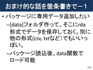 おまけ的な話を箇条書きで－１ 
•パッケージに専用データ追加したい 
–[data]フォルダ作って、そこにrda 形式でデータを保存しておく。別に 他の形式(csv, txtなど）でもいいっ ぽい。 
–パッケージ読込後、data関数で ロード可能 
94  