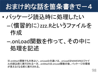 おまけ的な話を箇条書きで－４ 
•パッケージ読込時に処理したい 
–（慣習的に）zzz.Rというファイルを 作成 
–.onLoad関数を作って、その中に 処理を記述 
98 
※.onAttach関数でも大体よい。.onLoadとの違いは、.onLoadはNAMESPACEファイ ルの読込前に実行される一方、.onAttachは.onLoad関数の後、パッケージの環境 が見えなくなる前に実行される。  