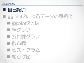 AGENDA 
n 自己紹介 
n ggplot2によるデータの可視化 
n ggplot2とは 
n 棒グラフ 
n 折れ線グラフ 
n 散布図 
n ヒストグラム 
n 箱ひげ図 
 