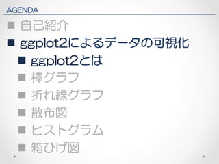 AGENDA 
n 自己紹介 
n ggplot2によるデータの可視化 
n ggplot2とは 
n 棒グラフ 
n 折れ線グラフ 
n 散布図 
n ヒストグラム 
n 箱ひげ図 
 
