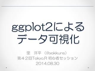ggplot2による 
データ可視化 
里　洋平 （@yokkuns） 
第４２回Tokyo.R 初心者セッション 
2014.08.30 
 