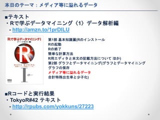 本日のテーマ：メディア等に溢れるデータ 
■テキスト 
・Rで学ぶデータマイニング〈1〉データ解析編 
- http://amzn.to/1prDlLU 
第1部基本知識篇(Rのインストール 
Rの起動 
Rの終了 
簡単な計算方法 
R用エディタと本文の記載方法についてほか) 
第2部グラフとデータマイニング(グラフとデータマイニング 
グラフの保存 
メディア等に溢れるデータ 
合計特殊出生率と少子化) 
■Rコードと実行結果 
・TokyoR#42 テキスト 
- http://rpubs.com/yokkuns/27223 
 