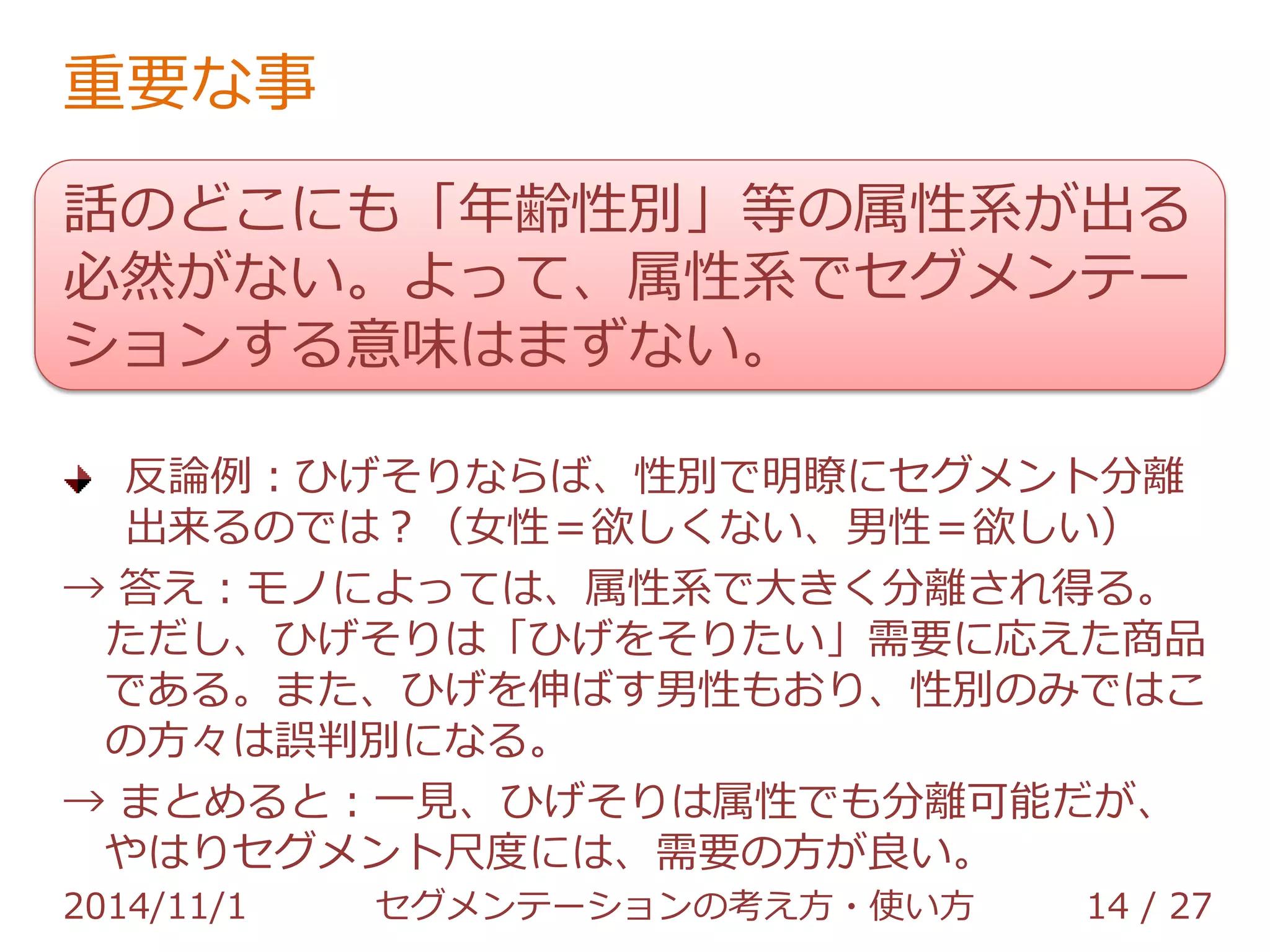 重要な事 
話のどこにも「年齢性別」等の属性系が出る 
必然がない。よって、属性系でセグメンテー 
ションする意味はまずない。 
一応… 
属性系のセグメンテーションが良さげな商材もある。 
が、偶然「需要≒属性」なだけ 
【例：ひげそり】確かに男性の需要が高い。ただし男性で 
も、ひげを伸ばす男性は欲しがらない。よって、セグメン 
テーションには、｢男性」との属性より、「ひげを剃りた 
い」との需要の方がマシ 
2014/11/1 セグメンテーションの考え方・使い方 14 / 36 
 