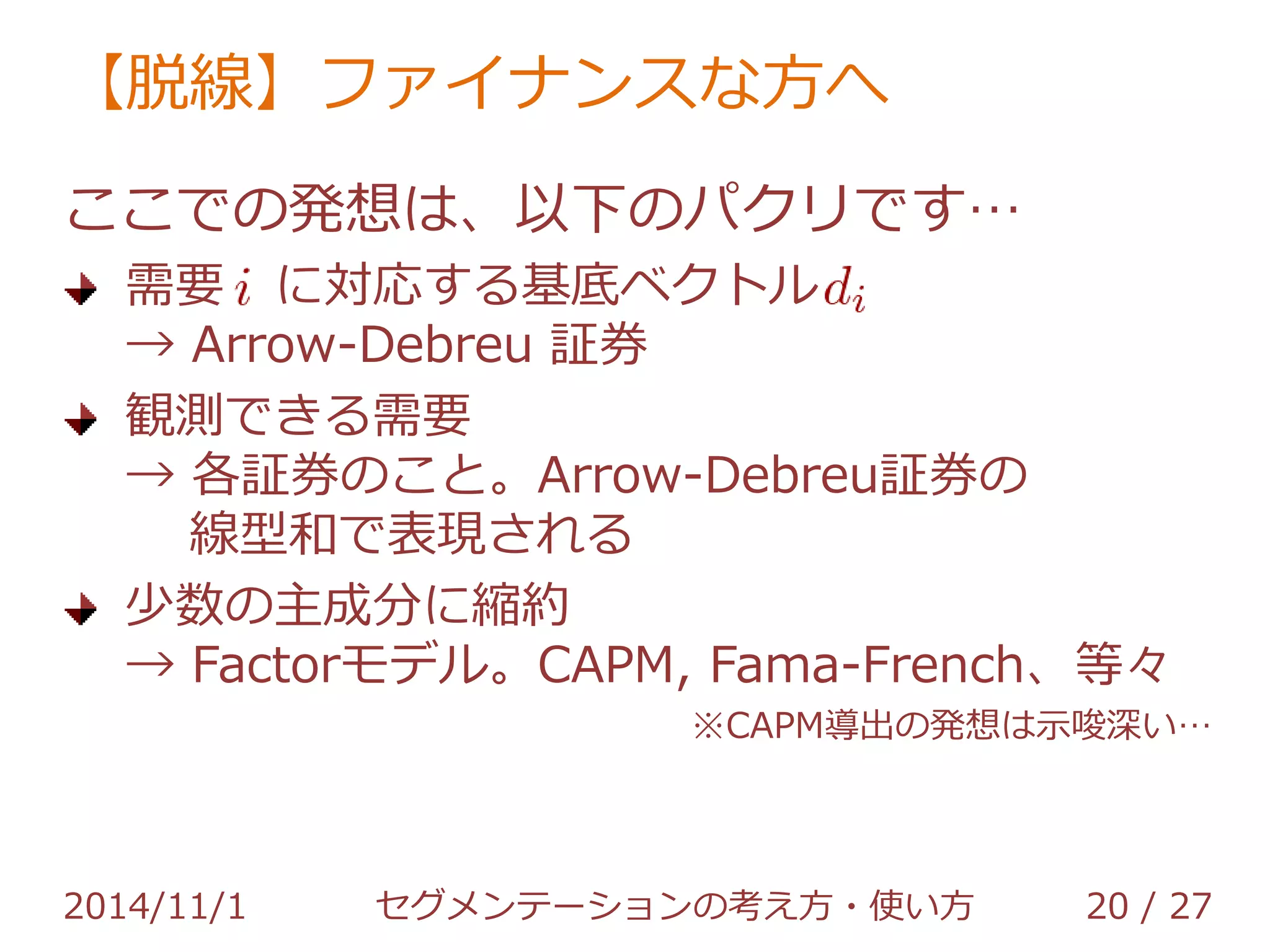 【脱線】ファイナンスな方へ 
ここでの発想は、以下のパクリです… 
需要 に対応する基底ベクトル 
→ Arrow-Debreu 証券 
観測できる需要 
→ 各証券のこと。Arrow-Debreu証券の 
線型和で表現される 
少数の主成分に縮約 
→ Factorモデル。CAPM, Fama-French、等々 
※CAPM導出の発想は示唆深い… 
2014/11/1 セグメンテーションの考え方・使い方 20 / 36 
 