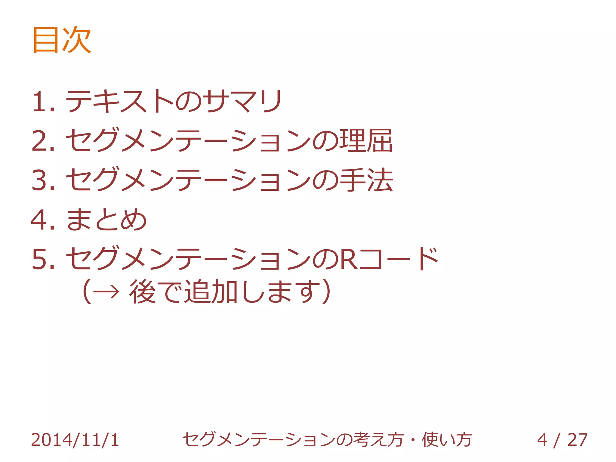 目次 
1. テキストのサマリ 
2. セグメンテーションの理屈 
3. セグメンテーションの手法 
4. まとめ 
5. セグメンテーションのRコード 
2014/11/1 セグメンテーションの考え方・使い方 4 / 36 
 