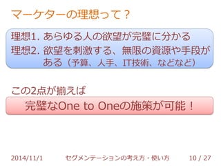 マーケターの理想って？ 
理想1. あらゆる人の欲望が完璧に分かる 
理想2. 欲望を刺激する、無限の資源や手段が 
ある（予算、人手、IT技術、などなど） 
この2点が揃えば 
完璧なOne to Oneの施策が可能！ 
2014/11/1 セグメンテーションの考え方・使い方 10 / 36 
 