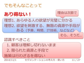 でもそんなことって 
あり得ない！ 
理由は次節で 
理想1. あらゆる人の欲望が完璧に分かる 
理想2. 欲望を刺激する、無限の資源や手段が 
ある（予算、時間、IT技術、などなど） 
そら、そうだ… 
認識すべきこと 
1. 顧客は理解し切れないまま 
2. 限られた資源と手段で 
施策は行わざるを得ない 
2014/11/1 セグメンテーションの考え方・使い方 11 / 36 
 