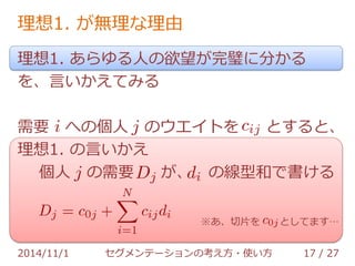 理想1. が無理な理由 
理想1. あらゆる人の欲望が完璧に分かる 
を、言いかえてみる 
需要 への個人 のウエイトを とすると、 
理想1. の言いかえ 
個人 の需要 が、 の線型和で書ける 
※あ、切片を としてます… 
2014/11/1 セグメンテーションの考え方・使い方 17 / 36 
 