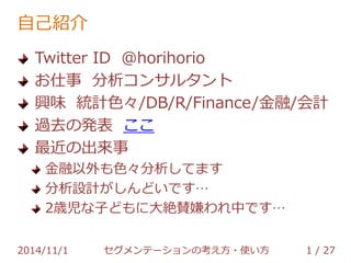 自己紹介 
Twitter ID @horihorio 
お仕事 分析コンサルタント 
興味 統計色々/DB/R/Finance/金融/会計 
過去の発表 ここ 
最近の出来事 
金融以外も色々分析してます 
分析設計がしんどいです… 
2歳児な子どもに大絶賛嫌われ中です… 
2014/11/1 セグメンテーションの考え方・使い方 1 / 36 
 
