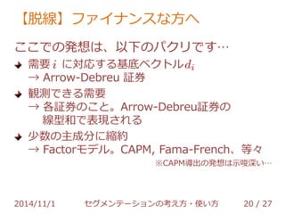 【脱線】ファイナンスな方へ 
ここでの発想は、以下のパクリです… 
需要 に対応する基底ベクトル 
→ Arrow-Debreu 証券 
観測できる需要 
→ 各証券のこと。Arrow-Debreu証券の 
線型和で表現される 
少数の主成分に縮約 
→ Factorモデル。CAPM, Fama-French、等々 
※CAPM導出の発想は示唆深い… 
2014/11/1 セグメンテーションの考え方・使い方 20 / 36 
 