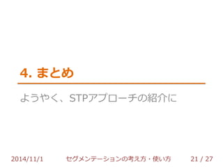 4. まとめ 
ようやく、STPアプローチの紹介に 
2014/11/1 セグメンテーションの考え方・使い方 21 / 36 
 