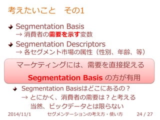 考えたいこと その1 
マーケティングには、需要を直接捉える 
Segmentation Basis の方が有用 
Segmentation 
Basis 
マーケット全体 
Segmentation 
Descriptors 
Segmentation 
Descriptors 
2014/11/1 セグメンテーションの考え方・使い方 24 / 36 
 