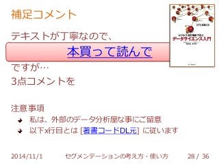 補足コメント 
テキストが丁寧なので、 
本買って読んで 
ですが… 
3点コメントを 
注意事項 
私は、外部のデータ分析屋な事にご留意 
以下x行目とは [著書コードDL元] に従います 
2014/11/1 セグメンテーションの考え方・使い方 28 / 36 
 