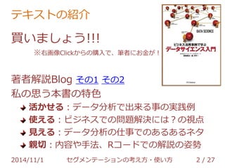 テキストの紹介 
買いましょう!!! 
※右画像Clickからの購入で、筆者にお金が！ 
著者解説Blog その1 その2 
私の思う本書の特色 
活かせる：データ分析で出来る事の実践例 
使える：ビジネスでの問題解決には？の視点 
見える：データ分析の仕事でのあるあるネタ 
親切：内容や手法、Rコードでの解説の姿勢 
2014/11/1 セグメンテーションの考え方・使い方 2 / 36 
 