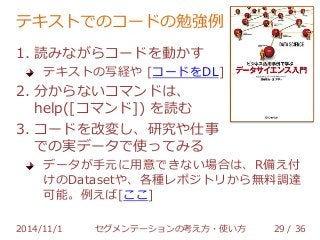テキストでのコードの勉強例 
1. 読みながらコードを動かす 
テキストの写経や [コードをDL] 
2. 分からないコマンドは、 
help([コマンド]) を読む 
3. コードを改変し、研究や仕事 
での実データで使ってみる 
データが手元に用意できない場合は、R備え付 
けのDatasetや、各種レポジトリから無料調達 
可能。例えば[ここ] 
2014/11/1 セグメンテーションの考え方・使い方 29 / 36 
 