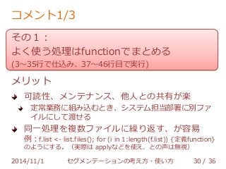コメント1/3 
その１： 
よく使う処理はfunctionでまとめる 
(3～35行で仕込み、37～46行目で実行) 
メリット 
可読性、メンテナンス、他人との共有が楽 
定常業務に組み込むとき、システム担当部署に別ファ 
イルにして渡せる 
同一処理を複数ファイルに繰り返す、が容易 
例：f.list <- list.files(); for (i in 1:length(f.list)) {定義function} 
のようにする。（実際は applyなどを使え、との声は無視） 
2014/11/1 セグメンテーションの考え方・使い方 30 / 36 
 