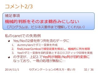 コメント2/3 
補足事項 
機械的判断をそのまま鵜呑みにしない 
（プログラムは、ビジネス要件まで理解してくれない） 
私のcaretでの失敗例 
Yes/Noの2値を持つ列を含むデータに 
1. dummyVarsでダミー変数を作成 
2. findLinearCombosで線型従属を検出し、機械的に列を削除 
3. Yesのダミー変数を目的変数とするロジスティック回帰を実施 
の予定が、上記2.でYes列が削除/No列が目的変数に 
なっており、一晩の処理が無駄に… 
2014/11/1 セグメンテーションの考え方・使い方 32 / 36 
 