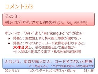 コメント3/3 
その３： 
列名は分かりやすいものを(76, 154, 155行目) 
ホントは、”A47”より“Ranking.Point” が良い 
弊害1：変数加工や分析の際に想像が働かない 
弊害2：本でのようにコード変換を手打ちすると、 
大体ミスし、そのまま提出して悪印象が… 
→ 人間は大体ミスります（私も何回も経験済） 
とはいえ、変数が膨大だと、コード名でないと無理 
※ 千を超えると、1つずつ列名を考えるのも無謀です 
2014/11/1 セグメンテーションの考え方・使い方 33 / 36 
 