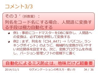 コメント3/3 
その３ ‘（折衷案）： 
列名をコード名にする場合、人間語に変換す 
る手段は極力自動化する 
例1：事前にコードマスターをDBに保存し、人間語へ 
の変換は、必ずDBを参照して変換する 
例2：まず、列名を「C34_A47」→「パズコレ_ラン 
キングポイント」のように、機械的な変換が行いやす 
い対応関係を設定する。次に、変換プログラムを作成 
し、バージョン管理ソフトの管轄下に置く 
自動化によるミス防止は、地味だけど超重要 
2014/11/1 セグメンテーションの考え方・使い方 34 / 36 
 