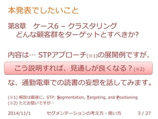 本発表でしたいこと 
第8章 ケース6 – クラスタリング 
どんな顧客群をターゲットとすべきか? 
内容は… STPアプローチ(※1)の展開例ですが、 
こう説明すれば、見通しが良くなる？(※2) 
な、通勤電車での読書の妄想を話してみます。 
(※1) 解説は最後に。STP: Segmentation, Targeting, and Positioning 
(※2) ただお堅いですが… 
2014/11/1 セグメンテーションの考え方・使い方 3 / 36 
 