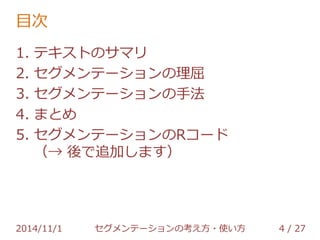 目次 
1. テキストのサマリ 
2. セグメンテーションの理屈 
3. セグメンテーションの手法 
4. まとめ 
5. セグメンテーションのRコード 
2014/11/1 セグメンテーションの考え方・使い方 4 / 36 
 